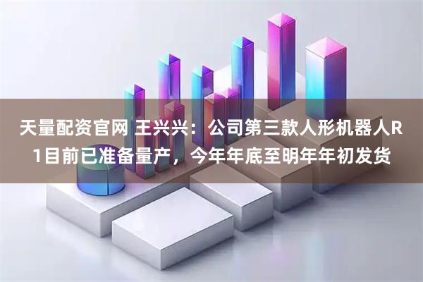 天量配资官网 王兴兴：公司第三款人形机器人R1目前已准备量产，今年年底至明年年初发货