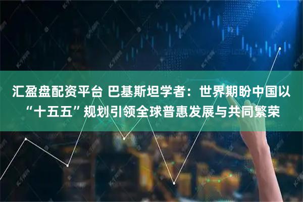 汇盈盘配资平台 巴基斯坦学者：世界期盼中国以“十五五”规划引领全球普惠发展与共同繁荣