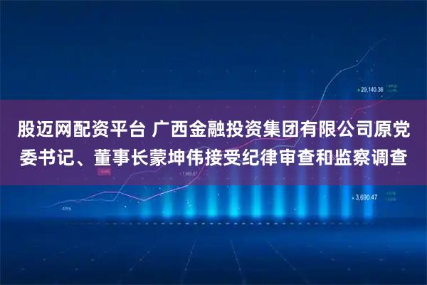 股迈网配资平台 广西金融投资集团有限公司原党委书记、董事长蒙坤伟接受纪律审查和监察调查