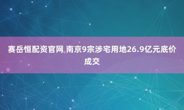 赛岳恒配资官网 南京9宗涉宅用地26.9亿元底价成交