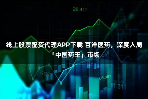 线上股票配资代理APP下载 百洋医药，深度入局「中国药王」市场