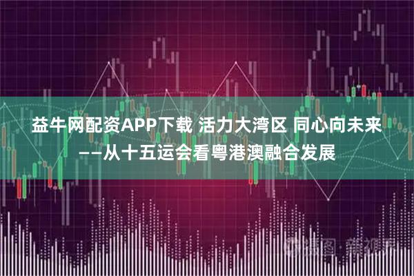 益牛网配资APP下载 活力大湾区&#32;同心向未来——从十五运会看粤港澳融合发展