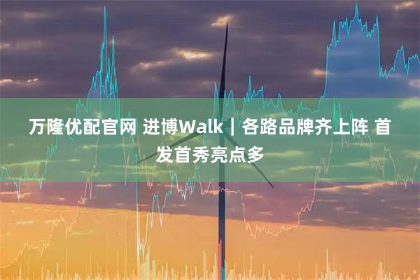 万隆优配官网 进博Walk｜各路品牌齐上阵&#32;首发首秀亮点多