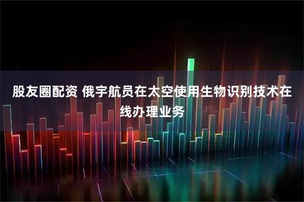 股友圈配资 俄宇航员在太空使用生物识别技术在线办理业务