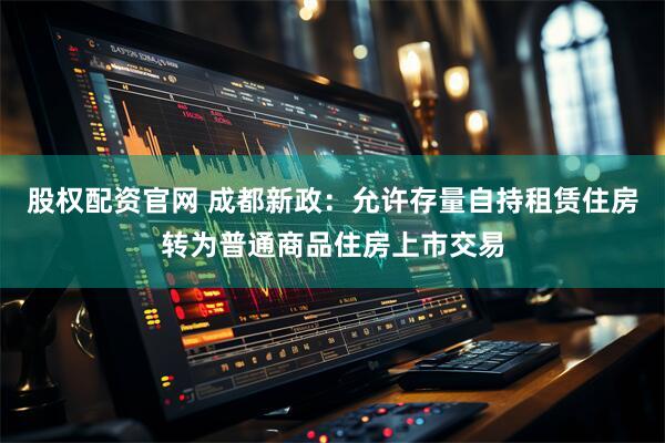 股权配资官网 成都新政：允许存量自持租赁住房转为普通商品住房上市交易