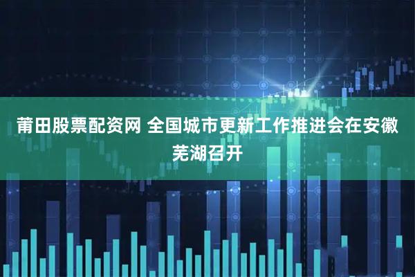 莆田股票配资网 全国城市更新工作推进会在安徽芜湖召开