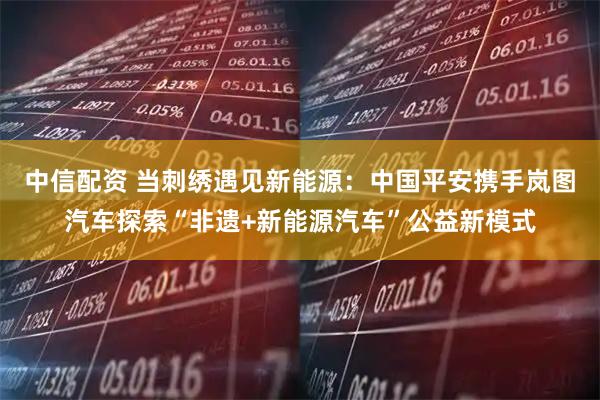 中信配资 当刺绣遇见新能源：中国平安携手岚图汽车探索“非遗+新能源汽车”公益新模式