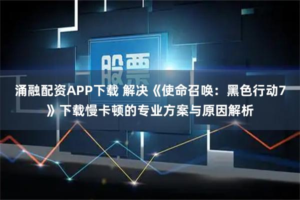 涌融配资APP下载 解决《使命召唤：黑色行动7》下载慢卡顿的专业方案与原因解析