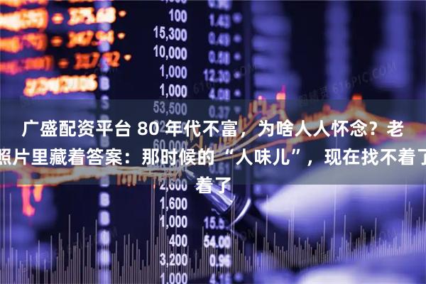 广盛配资平台 80 年代不富，为啥人人怀念？老照片里藏着答案：那时候的 “人味儿”，现在找不着了