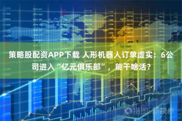 策略股配资APP下载 人形机器人订单虚实：6公司进入“亿元俱乐部”，能干啥活？