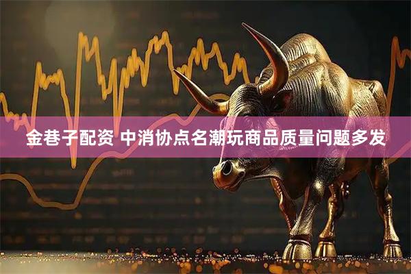 金巷子配资 中消协点名潮玩商品质量问题多发