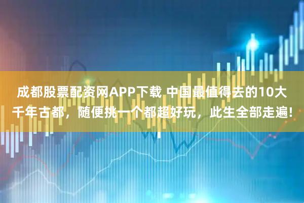 成都股票配资网APP下载 中国最值得去的10大千年古都，随便挑一个都超好玩，此生全部走遍!