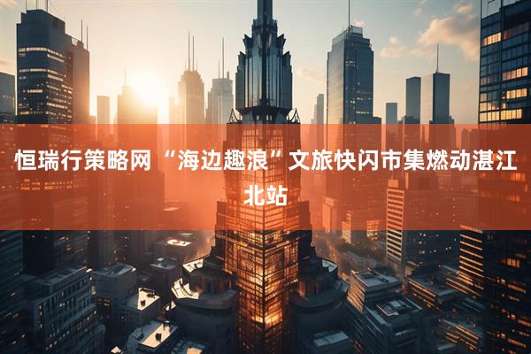 恒瑞行策略网 “海边趣浪”文旅快闪市集燃动湛江北站