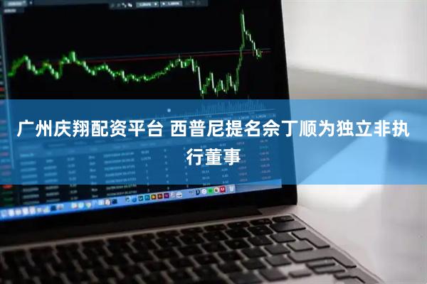 广州庆翔配资平台 西普尼提名佘丁顺为独立非执行董事