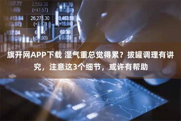 旗开网APP下载 湿气重总觉得累？拔罐调理有讲究，注意这3个细节，或许有帮助