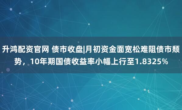 升鸿配资官网 债市收盘|月初资金面宽松难阻债市颓势，10年期国债收益率小幅上行至1.8325%