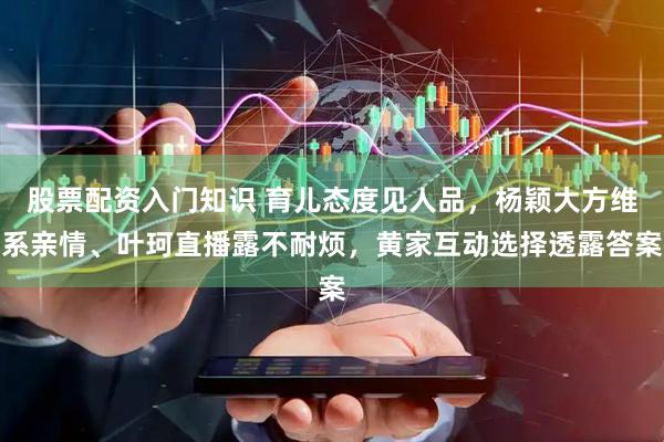 股票配资入门知识 育儿态度见人品，杨颖大方维系亲情、叶珂直播露不耐烦，黄家互动选择透露答案