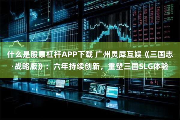 什么是股票杠杆APP下载 广州灵犀互娱《三国志·战略版》：六年持续创新，重塑三国SLG体验