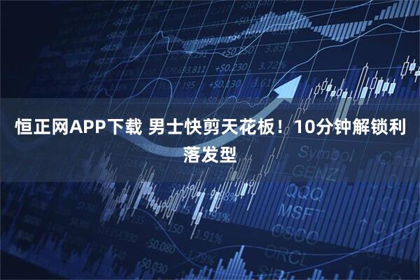 恒正网APP下载 男士快剪天花板！10分钟解锁利落发型