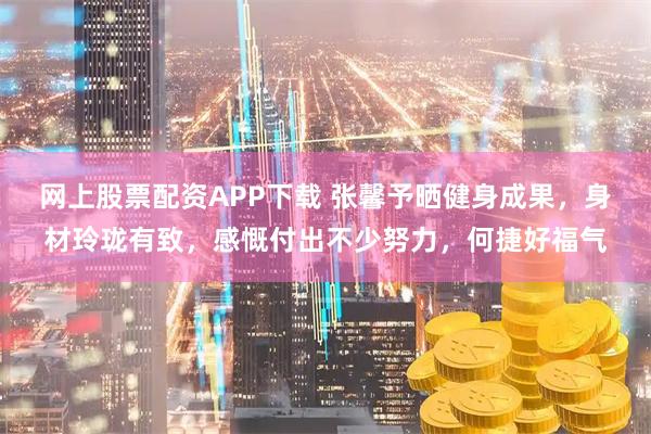 网上股票配资APP下载 张馨予晒健身成果，身材玲珑有致，感慨付出不少努力，何捷好福气