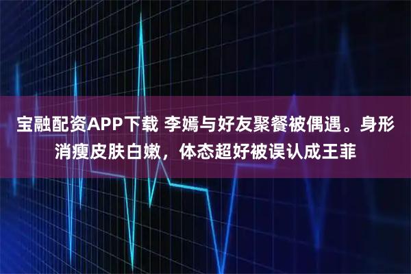 宝融配资APP下载 李嫣与好友聚餐被偶遇。身形消瘦皮肤白嫩，体态超好被误认成王菲