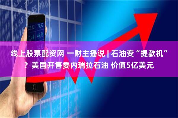 线上股票配资网 一财主播说 | 石油变“提款机”？美国开售委内瑞拉石油 价值5亿美元
