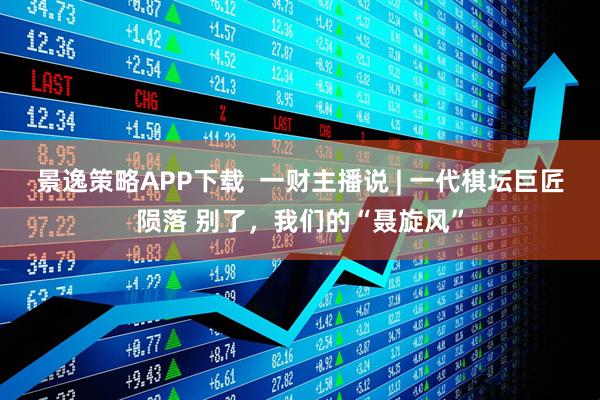 景逸策略APP下载  一财主播说 | 一代棋坛巨匠陨落 别了，我们的“聂旋风”