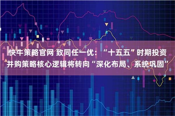 快牛策略官网 致同任一优：“十五五”时期投资并购策略核心逻辑将转向“深化布局、系统巩固”