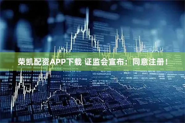 荣凯配资APP下载 证监会宣布：同意注册！
