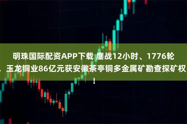 明珠国际配资APP下载 鏖战12小时、1776轮，玉龙铜业86亿元获安徽茶亭铜多金属矿勘查探矿权！