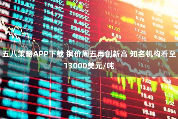 五八策略APP下载 铜价周五再创新高 知名机构看至13000美元/吨