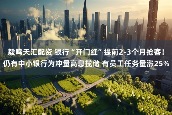 毅鸣天汇配资 银行“开门红”提前2-3个月抢客！仍有中小银行为冲量高息揽储 有员工任务量涨25%