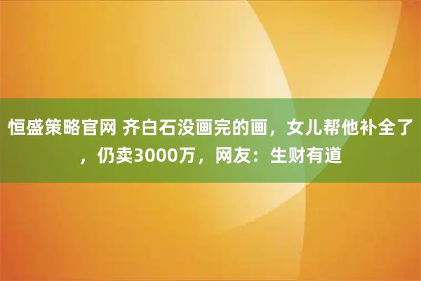 恒盛策略官网 齐白石没画完的画，女儿帮他补全了，仍卖3000万，网友：生财有道