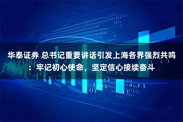 华泰证券 总书记重要讲话引发上海各界强烈共鸣：牢记初心使命，坚定信心接续奋斗