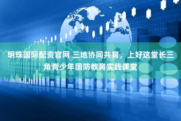 明珠国际配资官网 三地协同共育，上好这堂长三角青少年国防教育实践课堂